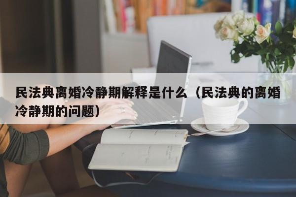 民法典离婚冷静期解释是什么（民法典的离婚冷静期的问题）
