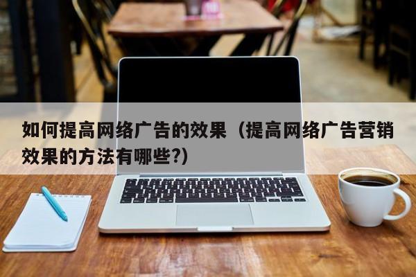 如何提高网络广告的效果（提高网络广告营销效果的方法有哪些?）