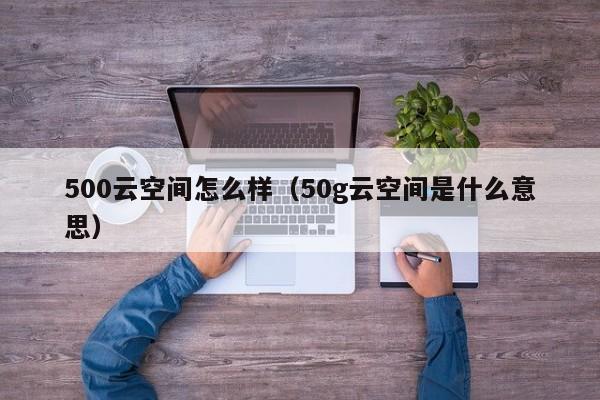 500云空间怎么样（50g云空间是什么意思）